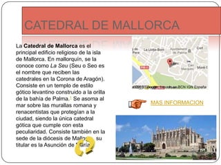 CATEDRAL DE MALLORCA
La Catedral de Mallorca es el
principal edificio religioso de la isla
de Mallorca. En mallorquín, se la
conoce como La Seu (Seu o Seo es
el nombre que reciben las
catedrales en la Corona de Aragón).
Consiste en un templo de estilo
gótico levantino construido a la orilla
de la bahía de Palma.1 Se asoma al
mar sobre las murallas romana y
renacentistas que protegían a la
ciudad, siendo la única catedral
gótica que cumple con esta
peculiaridad. Consiste también en la
sede de la diócesis de Mallorca, su
titular es la Asunción de María.
MAS INFORMACION
 