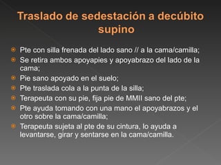 Pte con silla frenada del lado sano // a la cama/camilla; Se retira ambos apoyapies y apoyabrazo del lado de la cama; Pie sano apoyado en el suelo; Pte traslada cola a la punta de la silla;  Terapeuta con su pie, fija pie de MMII sano del pte; Pte ayuda tomando con una mano el apoyabrazos y el otro sobre la cama/camilla; Terapeuta sujeta al pte de su cintura, lo ayuda a levantarse, girar y sentarse en la cama/camilla. 