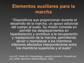 “ Dispositivos que proporcionan durante el desarrollo de la marcha, un apoyo adicional del cuerpo al suelo. Su misión consiste en permitir los desplazamientos en bipedestación y contribuir a la recuperación y readaptación de la marcha, permitiendo aliviar o reemplazar a los miembros inferiores afectados interponiéndose entre los miembros superiores y el suelo” Levy AE, Cortés JM.  Ortopodología y aparato locomotor. Ortopedia del pie y tobillo. Barcelona: Editorial  Masson, 2003. 