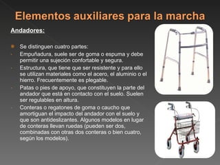 Andadores: Se distinguen cuatro partes: Empuñadura, suele ser de goma o espuma y debe permitir una sujeción confortable y segura. Estructura, que tiene que ser resistente y para ello se utilizan materiales como el acero, el aluminio o el hierro. Frecuentemente es plegable. Patas o pies de apoyo, que constituyen la parte del andador que está en contacto con el suelo. Suelen ser regulables en altura. Conteras o regatones de goma o caucho que amortiguan el impacto del andador con el suelo y que son antideslizantes. Algunos modelos en lugar de conteras llevan ruedas (pueden ser dos, combinadas con otras dos conteras o bien cuatro, según los modelos). 