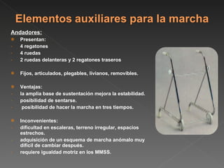 Andadores: Presentan:  4 regatones 4 ruedas 2 ruedas delanteras y 2 regatones traseros Fijos, articulados, plegables, livianos, removibles. Ventajas: la amplia base de sustentación mejora la estabilidad. posibilidad de sentarse. posibilidad de hacer la marcha en tres tiempos. Inconvenientes: dificultad en escaleras, terreno irregular, espacios estrechos. adquisición de un esquema de marcha anómalo muy dificil de cambiar después. requiere igualdad motriz en los MMSS. 