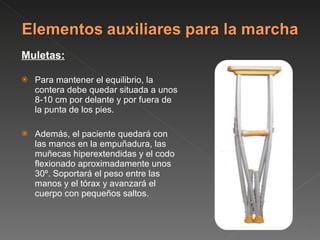 Muletas: Para mantener el equilibrio, la contera debe quedar situada a unos 8-10 cm por delante y por fuera de la punta de los pies.  Además, el paciente quedará con las manos en la empuñadura, las muñecas hiperextendidas y el codo flexionado aproximadamente unos 30º. Soportará el peso entre las manos y el tórax y avanzará el cuerpo con pequeños saltos. 