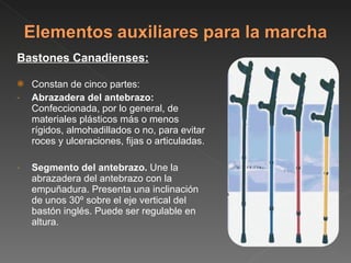 Bastones Canadienses: Constan de cinco partes: Abrazadera del antebrazo:  Confeccionada, por lo general, de materiales plásticos más o menos rígidos, almohadillados o no, para evitar roces y ulceraciones, fijas o articuladas. Segmento del antebrazo.  Une la abrazadera del antebrazo con la empuñadura. Presenta una inclinación de unos 30º sobre el eje vertical del bastón inglés. Puede ser regulable en altura. 