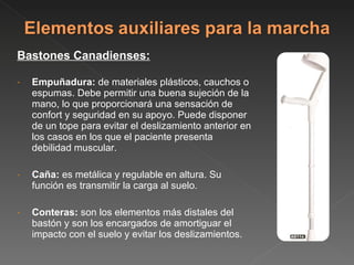 Bastones Canadienses: Empuñadura:  de materiales plásticos, cauchos o espumas. Debe permitir una buena sujeción de la mano, lo que proporcionará una sensación de confort y seguridad en su apoyo. Puede disponer de un tope para evitar el deslizamiento anterior en los casos en los que el paciente presenta debilidad muscular. Caña:  es metálica y regulable en altura. Su función es transmitir la carga al suelo. Conteras:  son los elementos más distales del bastón y son los encargados de amortiguar el impacto con el suelo y evitar los deslizamientos.  
