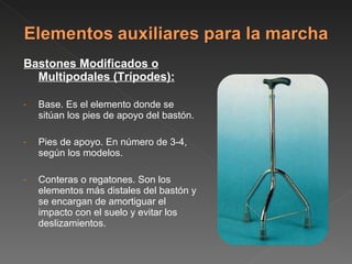 Bastones Modificados o Multipodales (Trípodes): Base. Es el elemento donde se sitúan los pies de apoyo del bastón. Pies de apoyo. En número de 3-4, según los modelos. Conteras o regatones. Son los elementos más distales del bastón y se encargan de amortiguar el impacto con el suelo y evitar los deslizamientos. 