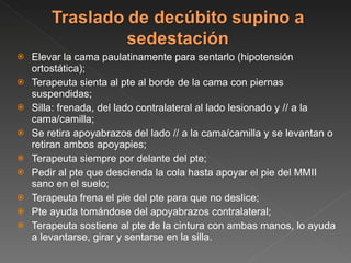 Elevar la cama paulatinamente para sentarlo (hipotensión ortostática); Terapeuta sienta al pte al borde de la cama con piernas suspendidas; Silla: frenada, del lado contralateral al lado lesionado y // a la cama/camilla; Se retira apoyabrazos del lado // a la cama/camilla y se levantan o retiran ambos apoyapies; Terapeuta siempre por delante del pte; Pedir al pte que descienda la cola hasta apoyar el pie del MMII sano en el suelo; Terapeuta frena el pie del pte para que no deslice; Pte ayuda tomándose del apoyabrazos contralateral; Terapeuta sostiene al pte de la cintura con ambas manos, lo ayuda a levantarse, girar y sentarse en la silla. 