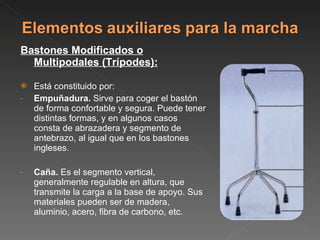 Bastones Modificados o Multipodales (Trípodes): Está constituido por: Empuñadura.  Sirve para coger el bastón de forma confortable y segura. Puede tener distintas formas, y en algunos casos consta de abrazadera y segmento de antebrazo, al igual que en los bastones ingleses. Caña.  Es el segmento vertical, generalmente regulable en altura, que transmite la carga a la base de apoyo. Sus materiales pueden ser de madera, aluminio, acero, fibra de carbono, etc. 