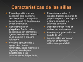 Estos dispositivos están pensados para permitir el desplazamiento de aquellas personas que no pueden o no deben deambular.  Generalmente son  plegables. S uelen estar construidas con elementos ligeros y resistentes como lo es el aluminio o el acero reforzado.  Presenta apoyabrazos y apoya pies que son removibles, estos mismos se regulan y se adaptan adaptándose a las características del paciente. Presentan 4 ruedas: 2 grandes traseras con aros de propulsión para poder agarrar y girar e impulsar, y 2 chiquitas adelante. Debe tener buen freno en ambas ruedas traseras. Asiento y apoya espalda en ángulo de 90º. Algunas sillas vienen con cinturón abdominal y aditamento para MMII. 