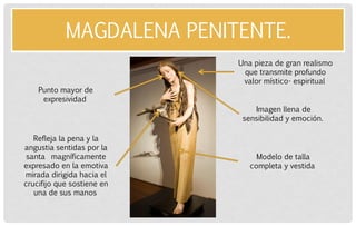 MAGDALENA PENITENTE. 
Una pieza de gran realismo que transmite profundo valor místico- espiritual 
Imagen llena de sensibilidad y emoción. 
Punto mayor de expresividad 
Modelo de talla completa y vestida 
Refleja la pena y la angustia sentidas por la santa magníficamente expresado en la emotiva mirada dirigida hacia el crucifijo que sostiene en una de sus manos  