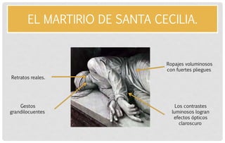 EL MARTIRIO DE SANTA CECILIA. 
Retratos reales. 
Gestos grandilocuentes 
Ropajes voluminosos con fuertes pliegues 
Los contrastes luminosos logran efectos ópticos claroscuro  