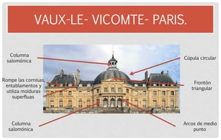 VAUX-LE- VICOMTE- PARIS. 
Rompe las cornisas, entablamentos y utiliza molduras superfluas 
Columna salomónica 
Columna salomónica 
Cúpula circular 
Frontón triangular 
Arcos de medio punto  