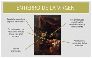 ENTIERRO DE LA VIRGEN. 
Revela la naturaleza sagrada de su tema 
Su tratamiento es naturalista incluso brutal y de gran crudeza 
Los personajes muestran los sentimientos muy intensamente 
Acentuados contrastes de luz y sombra. 
Rostros expresivos.  