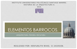 REALIZADO POR: HENYURLITH RIVAS. CI 24105156. 
ELEMENTOS BARROCOS. 
INSTITUTO UNIVERSITARIO POLITÉCNICO SANTIAGO MARIÑO. 
HISTORIA DE LA ARQUITECTURA II. 
SAIA. 
ARQUITECTURA- PINTURA- ESCULTURA  