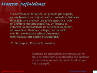 BGC
gestion.deprocesos.net TECNOCAMP.CHILE 10
“En términos de definición, un proceso [de negocio]
es simplemente un conjunto estructurado de actividades
diseñadas para producir una salida específica hacia
un Cliente o mercado específico. Un Proceso es
entonces un ordenamiento de actividades laborales
a través de un tiempo y un lugar, con un inicio
y un fin, y entradas y salidas claramente
identificadas: una acción estructurada.”
-T. Davenport, Process Innovation
Procesos. Definiciones
Conjunto de operaciones conectadas por un
flujo de materiales e información que combina
y transforma insumos en productos de mayor
valor agregado
 