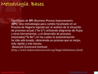 BGC
gestion.deprocesos.net TECNOCAMP.CHILE 12
Metodología. Bases
Significado de BPI (Business Process Improvement)
(BPI): Una metodología para cambio focalizado en un
Proceso de Negocio logrado por el análisis de la situación
de procesos actual (“As Is”) utilizando diagramas de flujos
y otras herramientas, y el desarrollo de procesos
mejorados(“To Be”) en los cuales la automatización
ha sido adicionada, obteniendo un proceso que es mejor,
más rápido y más barato.
-Balanced Scorecard Institute
(http://www.balancedscorecard.org/bkgd/definitions.html)
 