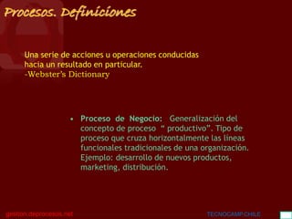 BGC
gestion.deprocesos.net TECNOCAMP.CHILE 9
Procesos. Definiciones
Una serie de acciones u operaciones conducidas
hacia un resultado en particular.
-Webster’s Dictionary
• Proceso de Negocio: Generalización del
concepto de proceso “ productivo”. Tipo de
proceso que cruza horizontalmente las líneas
funcionales tradicionales de una organización.
Ejemplo: desarrollo de nuevos productos,
marketing, distribución.
 