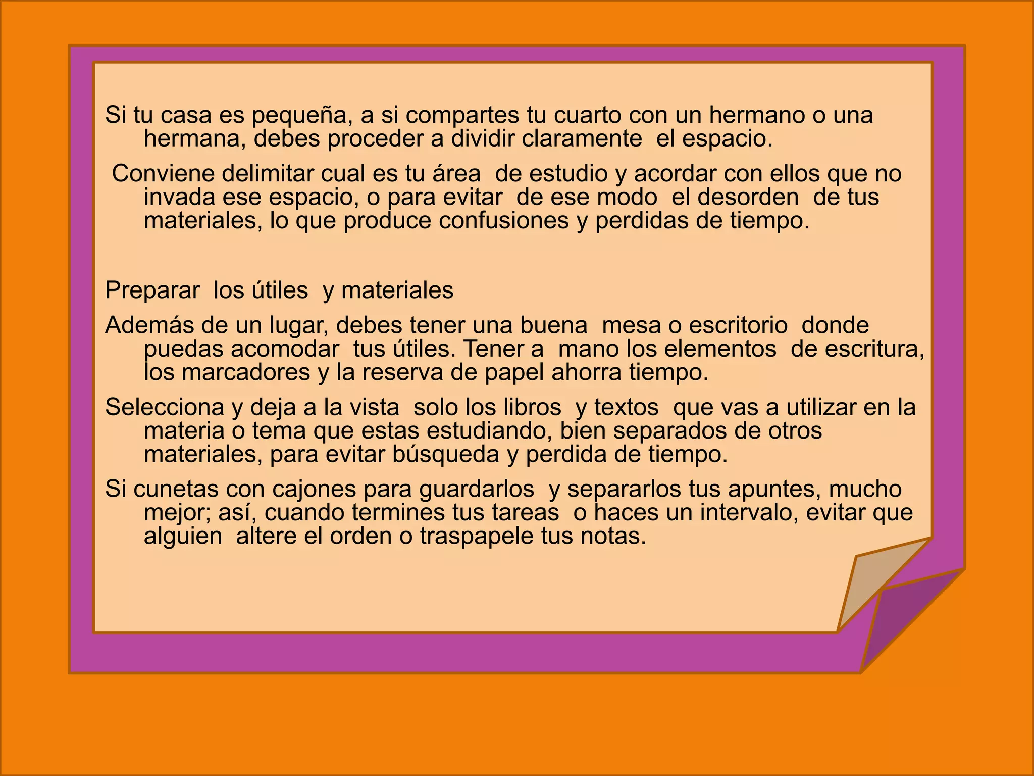 Si tu casa es pequeña, a si compartes tu cuarto con un hermano o una
    hermana, debes proceder a dividir claramente el espacio.
Conviene delimitar cual es tu área de estudio y acordar con ellos que no
    invada ese espacio, o para evitar de ese modo el desorden de tus
    materiales, lo que produce confusiones y perdidas de tiempo.

Preparar los útiles y materiales
Además de un lugar, debes tener una buena mesa o escritorio donde
    puedas acomodar tus útiles. Tener a mano los elementos de escritura,
    los marcadores y la reserva de papel ahorra tiempo.
Selecciona y deja a la vista solo los libros y textos que vas a utilizar en la
    materia o tema que estas estudiando, bien separados de otros
    materiales, para evitar búsqueda y perdida de tiempo.
Si cunetas con cajones para guardarlos y separarlos tus apuntes, mucho
    mejor; así, cuando termines tus tareas o haces un intervalo, evitar que
    alguien altere el orden o traspapele tus notas.
 