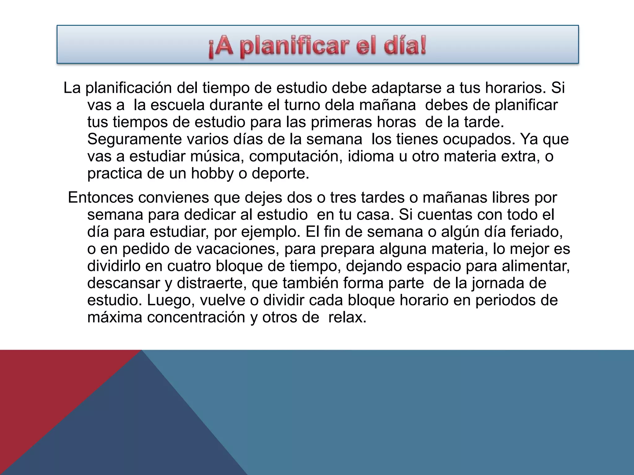 La planificación del tiempo de estudio debe adaptarse a tus horarios. Si
   vas a la escuela durante el turno dela mañana debes de planificar
   tus tiempos de estudio para las primeras horas de la tarde.
   Seguramente varios días de la semana los tienes ocupados. Ya que
   vas a estudiar música, computación, idioma u otro materia extra, o
   practica de un hobby o deporte.
Entonces convienes que dejes dos o tres tardes o mañanas libres por
  semana para dedicar al estudio en tu casa. Si cuentas con todo el
  día para estudiar, por ejemplo. El fin de semana o algún día feriado,
  o en pedido de vacaciones, para prepara alguna materia, lo mejor es
  dividirlo en cuatro bloque de tiempo, dejando espacio para alimentar,
  descansar y distraerte, que también forma parte de la jornada de
  estudio. Luego, vuelve o dividir cada bloque horario en periodos de
  máxima concentración y otros de relax.
 