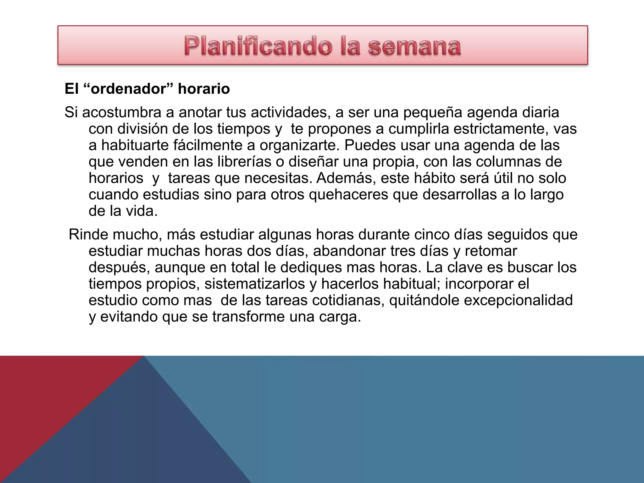 El “ordenador” horario
Si acostumbra a anotar tus actividades, a ser una pequeña agenda diaria
    con división de los tiempos y te propones a cumplirla estrictamente, vas
    a habituarte fácilmente a organizarte. Puedes usar una agenda de las
    que venden en las librerías o diseñar una propia, con las columnas de
    horarios y tareas que necesitas. Además, este hábito será útil no solo
    cuando estudias sino para otros quehaceres que desarrollas a lo largo
    de la vida.
Rinde mucho, más estudiar algunas horas durante cinco días seguidos que
   estudiar muchas horas dos días, abandonar tres días y retomar
   después, aunque en total le dediques mas horas. La clave es buscar los
   tiempos propios, sistematizarlos y hacerlos habitual; incorporar el
   estudio como mas de las tareas cotidianas, quitándole excepcionalidad
   y evitando que se transforme una carga.
 