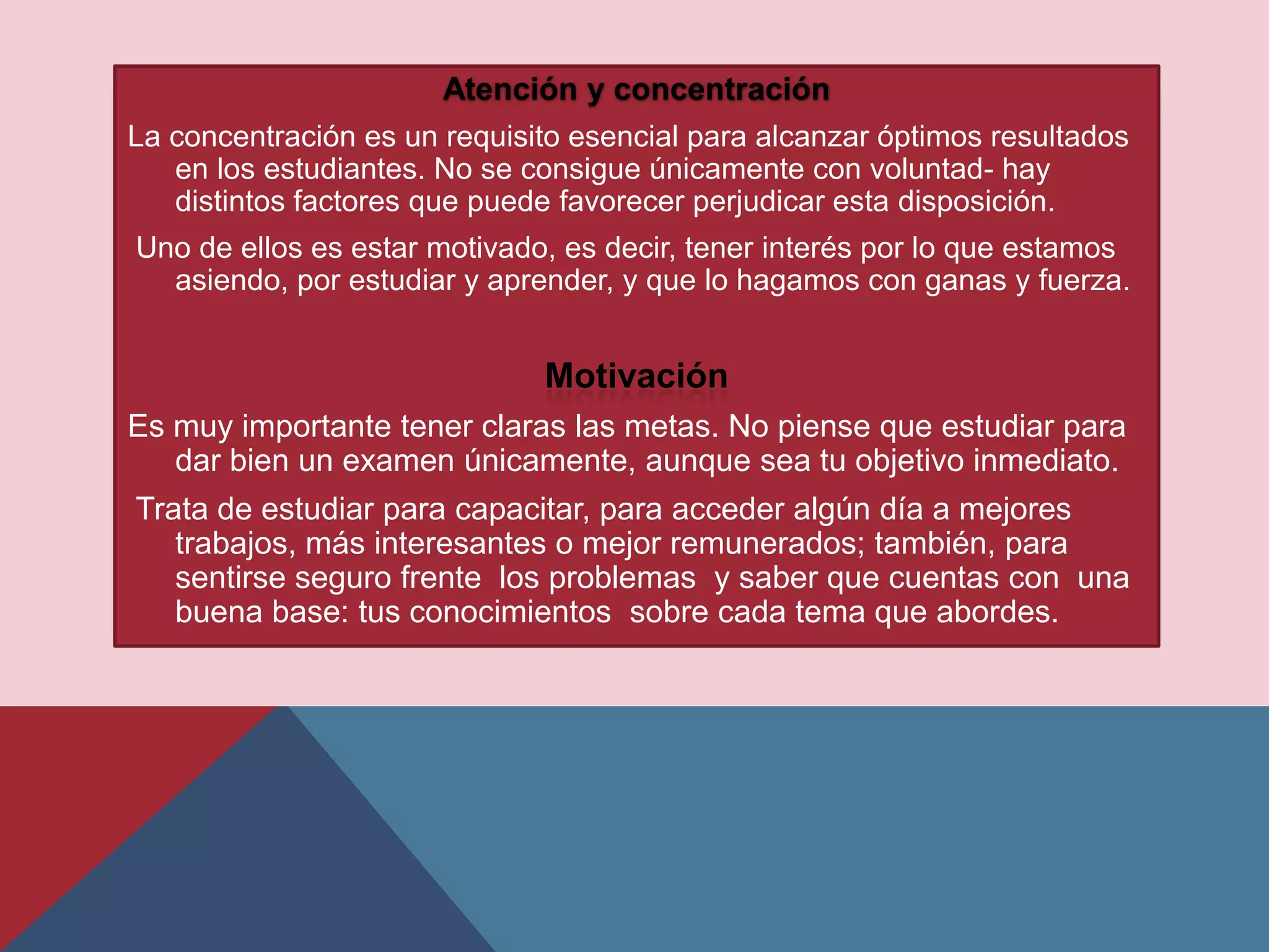 Atención y concentración
La concentración es un requisito esencial para alcanzar óptimos resultados
   en los estudiantes. No se consigue únicamente con voluntad- hay
   distintos factores que puede favorecer perjudicar esta disposición.
Uno de ellos es estar motivado, es decir, tener interés por lo que estamos
  asiendo, por estudiar y aprender, y que lo hagamos con ganas y fuerza.


                              Motivación
Es muy importante tener claras las metas. No piense que estudiar para
   dar bien un examen únicamente, aunque sea tu objetivo inmediato.
Trata de estudiar para capacitar, para acceder algún día a mejores
   trabajos, más interesantes o mejor remunerados; también, para
   sentirse seguro frente los problemas y saber que cuentas con una
   buena base: tus conocimientos sobre cada tema que abordes.
 