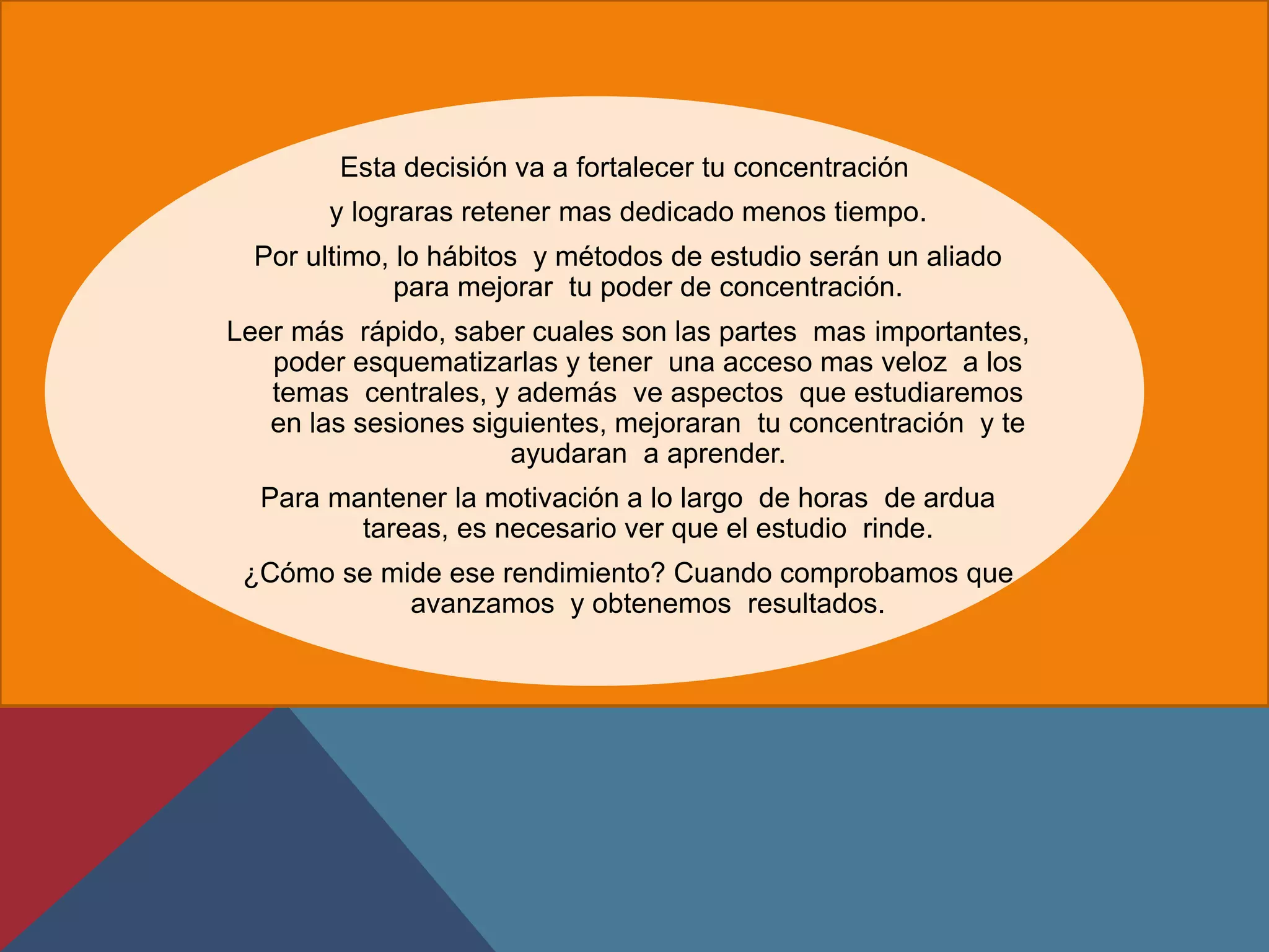 Esta decisión va a fortalecer tu concentración
       y lograras retener mas dedicado menos tiempo.
  Por ultimo, lo hábitos y métodos de estudio serán un aliado
              para mejorar tu poder de concentración.
Leer más rápido, saber cuales son las partes mas importantes,
   poder esquematizarlas y tener una acceso mas veloz a los
   temas centrales, y además ve aspectos que estudiaremos
   en las sesiones siguientes, mejoraran tu concentración y te
                      ayudaran a aprender.
  Para mantener la motivación a lo largo de horas de ardua
         tareas, es necesario ver que el estudio rinde.
 ¿Cómo se mide ese rendimiento? Cuando comprobamos que
            avanzamos y obtenemos resultados.
 