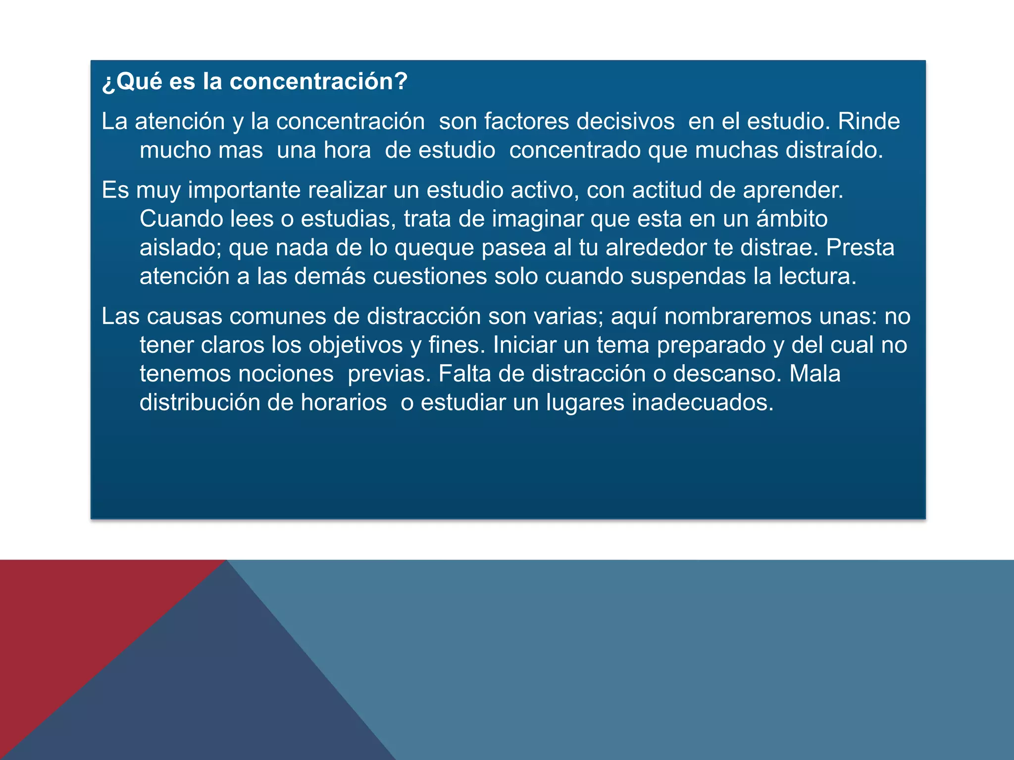¿Qué es la concentración?
La atención y la concentración son factores decisivos en el estudio. Rinde
   mucho mas una hora de estudio concentrado que muchas distraído.
Es muy importante realizar un estudio activo, con actitud de aprender.
   Cuando lees o estudias, trata de imaginar que esta en un ámbito
   aislado; que nada de lo queque pasea al tu alrededor te distrae. Presta
   atención a las demás cuestiones solo cuando suspendas la lectura.
Las causas comunes de distracción son varias; aquí nombraremos unas: no
   tener claros los objetivos y fines. Iniciar un tema preparado y del cual no
   tenemos nociones previas. Falta de distracción o descanso. Mala
   distribución de horarios o estudiar un lugares inadecuados.
 