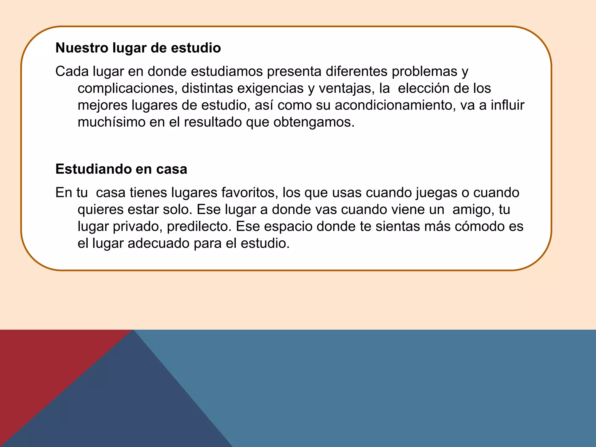 Nuestro lugar de estudio
Cada lugar en donde estudiamos presenta diferentes problemas y
   complicaciones, distintas exigencias y ventajas, la elección de los
   mejores lugares de estudio, así como su acondicionamiento, va a influir
   muchísimo en el resultado que obtengamos.


Estudiando en casa
En tu casa tienes lugares favoritos, los que usas cuando juegas o cuando
   quieres estar solo. Ese lugar a donde vas cuando viene un amigo, tu
   lugar privado, predilecto. Ese espacio donde te sientas más cómodo es
   el lugar adecuado para el estudio.
 