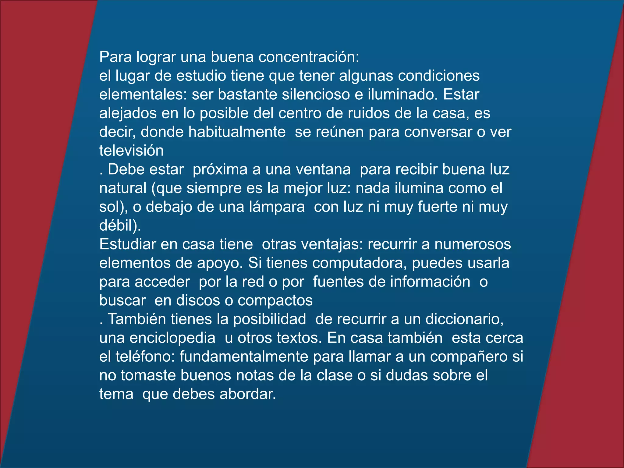 Para lograr una buena concentración:
el lugar de estudio tiene que tener algunas condiciones
elementales: ser bastante silencioso e iluminado. Estar
alejados en lo posible del centro de ruidos de la casa, es
decir, donde habitualmente se reúnen para conversar o ver
televisión
. Debe estar próxima a una ventana para recibir buena luz
natural (que siempre es la mejor luz: nada ilumina como el
sol), o debajo de una lámpara con luz ni muy fuerte ni muy
débil).
Estudiar en casa tiene otras ventajas: recurrir a numerosos
elementos de apoyo. Si tienes computadora, puedes usarla
para acceder por la red o por fuentes de información o
buscar en discos o compactos
. También tienes la posibilidad de recurrir a un diccionario,
una enciclopedia u otros textos. En casa también esta cerca
el teléfono: fundamentalmente para llamar a un compañero si
no tomaste buenos notas de la clase o si dudas sobre el
tema que debes abordar.
 