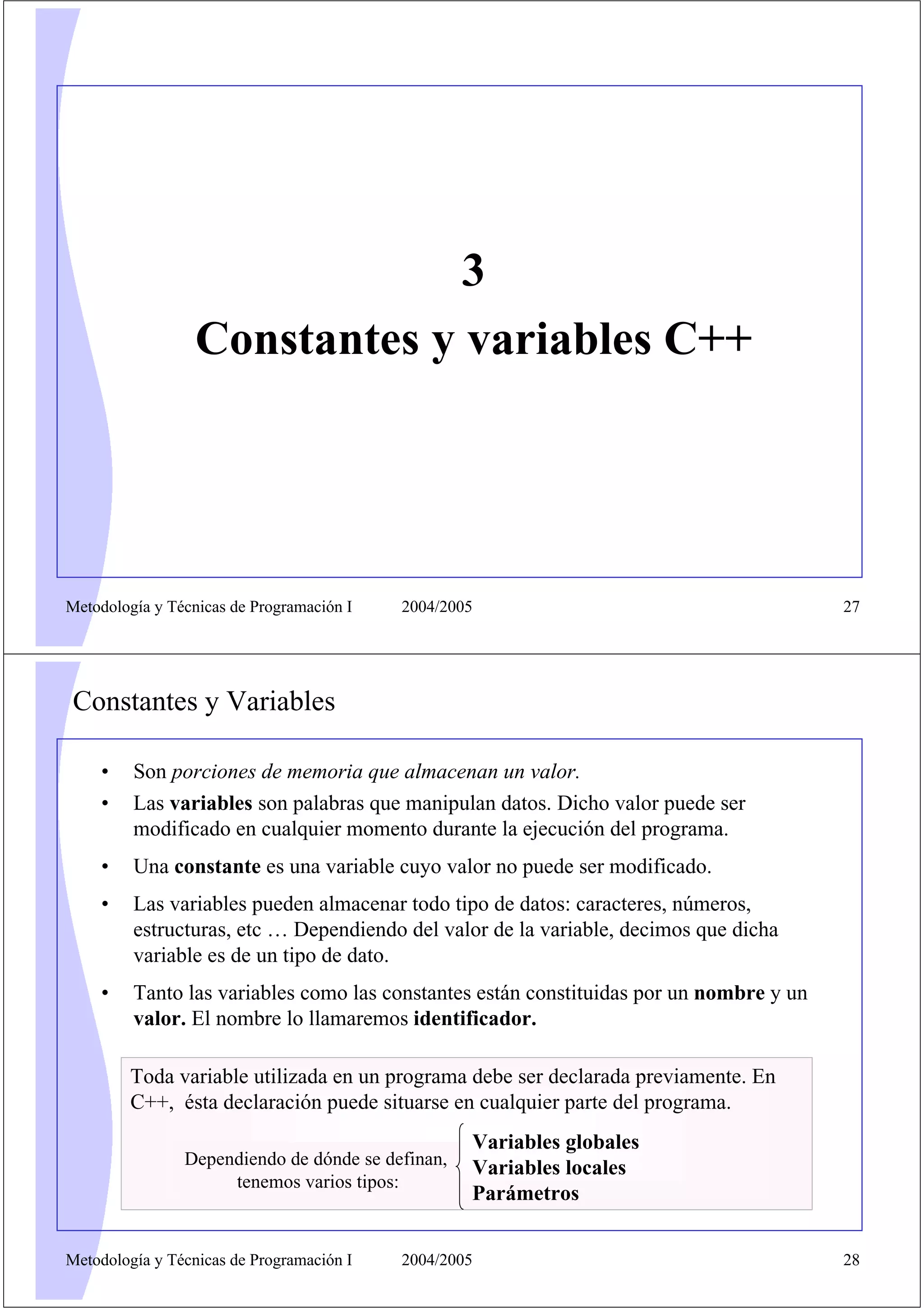 3
                  Constantes y variables C++




Metodología y Técnicas de Programación I   2004/2005                                     27




Constantes y Variables

    •    Son porciones de memoria que almacenan un valor.
    •    Las variables son palabras que manipulan datos. Dicho valor puede ser
         modificado en cualquier momento durante la ejecución del programa.
    •    Una constante es una variable cuyo valor no puede ser modificado.
    •    Las variables pueden almacenar todo tipo de datos: caracteres, números,
         estructuras, etc … Dependiendo del valor de la variable, decimos que dicha
         variable es de un tipo de dato.
    •    Tanto las variables como las constantes están constituidas por un nombre y un
         valor. El nombre lo llamaremos identificador.

         Toda variable utilizada en un programa debe ser declarada previamente. En
         C++, ésta declaración puede situarse en cualquier parte del programa.
                                                   Variables globales
                Dependiendo de dónde se definan,   Variables locales
                     tenemos varios tipos:
                                                   Parámetros


Metodología y Técnicas de Programación I   2004/2005                                     28
 