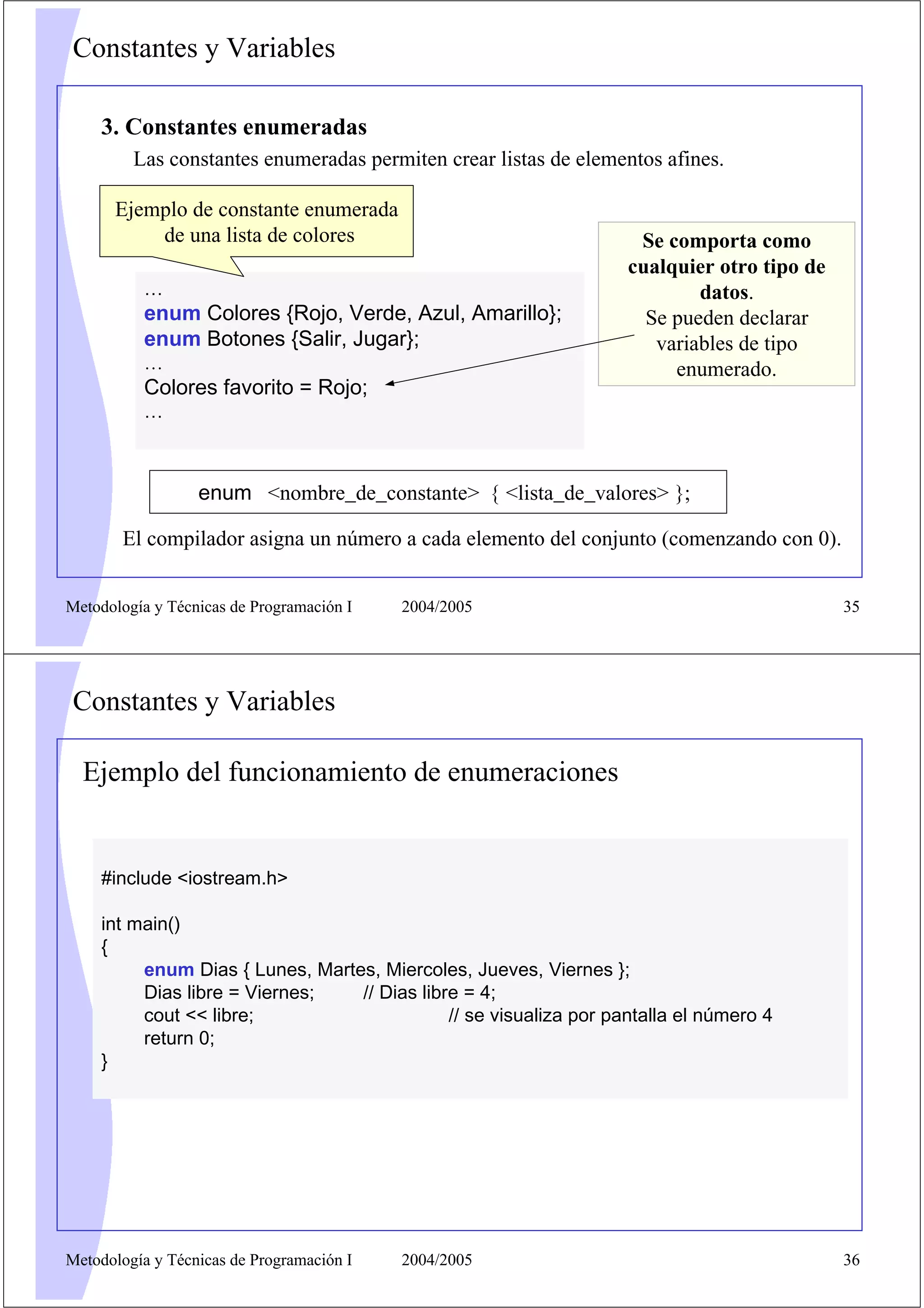 Constantes y Variables

    3. Constantes enumeradas
         Las constantes enumeradas permiten crear listas de elementos afines.

      Ejemplo de constante enumerada
          de una lista de colores                                   Se comporta como
                                                                   cualquier otro tipo de
          …                                                                datos.
          enum Colores {Rojo, Verde, Azul, Amarillo};                Se pueden declarar
          enum Botones {Salir, Jugar};                                variables de tipo
          …                                                             enumerado.
          Colores favorito = Rojo;
          …



                  enum <nombre_de_constante> { <lista_de_valores> };

       El compilador asigna un número a cada elemento del conjunto (comenzando con 0).


Metodología y Técnicas de Programación I   2004/2005                                        35




Constantes y Variables

  Ejemplo del funcionamiento de enumeraciones


    #include <iostream.h>

    int main()
    {
         enum Dias { Lunes, Martes, Miercoles, Jueves, Viernes };
         Dias libre = Viernes;   // Dias libre = 4;
         cout << libre;                      // se visualiza por pantalla el número 4
         return 0;
    }




Metodología y Técnicas de Programación I   2004/2005                                        36
 