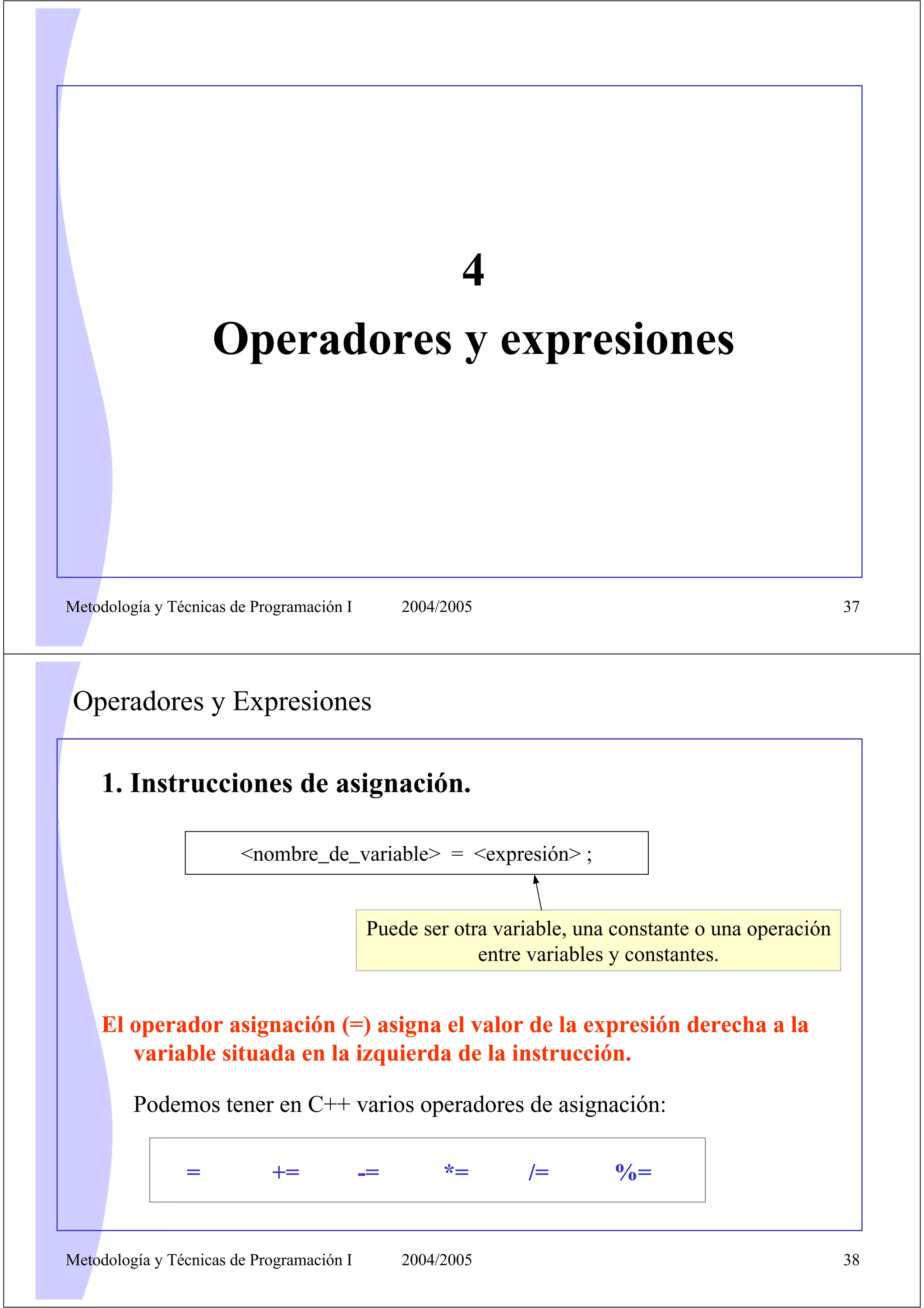 4
                    Operadores y expresiones




Metodología y Técnicas de Programación I        2004/2005                                           37




Operadores y Expresiones

    1. Instrucciones de asignación.

                        <nombre_de_variable> = <expresión> ;


                                           Puede ser otra variable, una constante o una operación
                                                        entre variables y constantes.


    El operador asignación (=) asigna el valor de la expresión derecha a la
       variable situada en la izquierda de la instrucción.

         Podemos tener en C++ varios operadores de asignación:

                =           +=             -=        *=      /=        %=


Metodología y Técnicas de Programación I        2004/2005                                           38
 