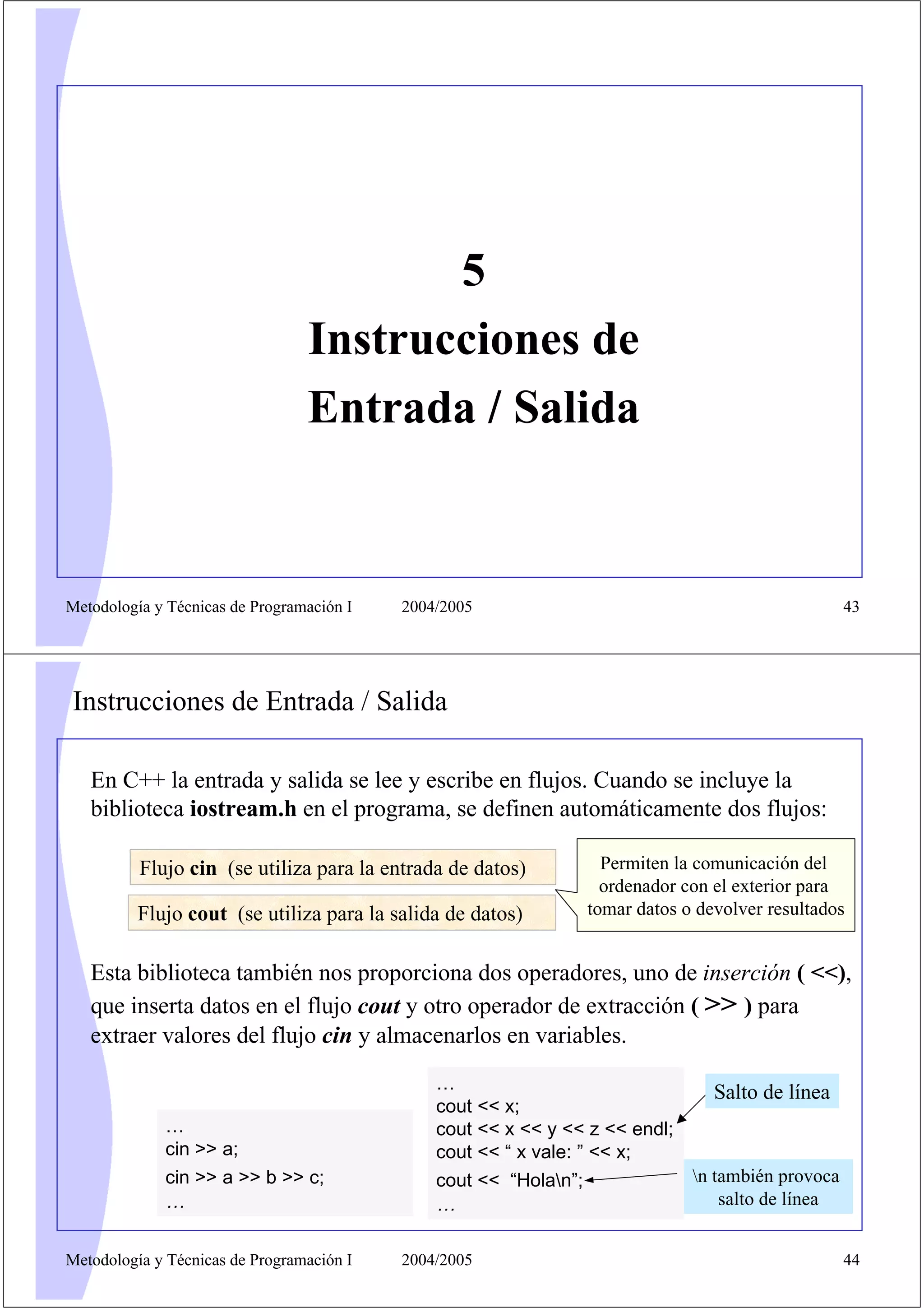 5
                                 Instrucciones de
                                 Entrada / Salida


Metodología y Técnicas de Programación I   2004/2005                                               43




Instrucciones de Entrada / Salida

   En C++ la entrada y salida se lee y escribe en flujos. Cuando se incluye la
   biblioteca iostream.h en el programa, se definen automáticamente dos flujos:

          Flujo cin (se utiliza para la entrada de datos)         Permiten la comunicación del
                                                                  ordenador con el exterior para
          Flujo cout (se utiliza para la salida de datos)       tomar datos o devolver resultados


   Esta biblioteca también nos proporciona dos operadores, uno de inserción ( <<),
   que inserta datos en el flujo cout y otro operador de extracción ( >> ) para
   extraer valores del flujo cin y almacenarlos en variables.
                                               …                                Salto de línea
                                               cout << x;
             …                                 cout << x << y << z << endl;
             cin >> a;                         cout << “ x vale: ” << x;
             cin >> a >> b >> c;               cout << “Holan”;              n también provoca
             …                                 …                                  salto de línea


Metodología y Técnicas de Programación I   2004/2005                                               44
 