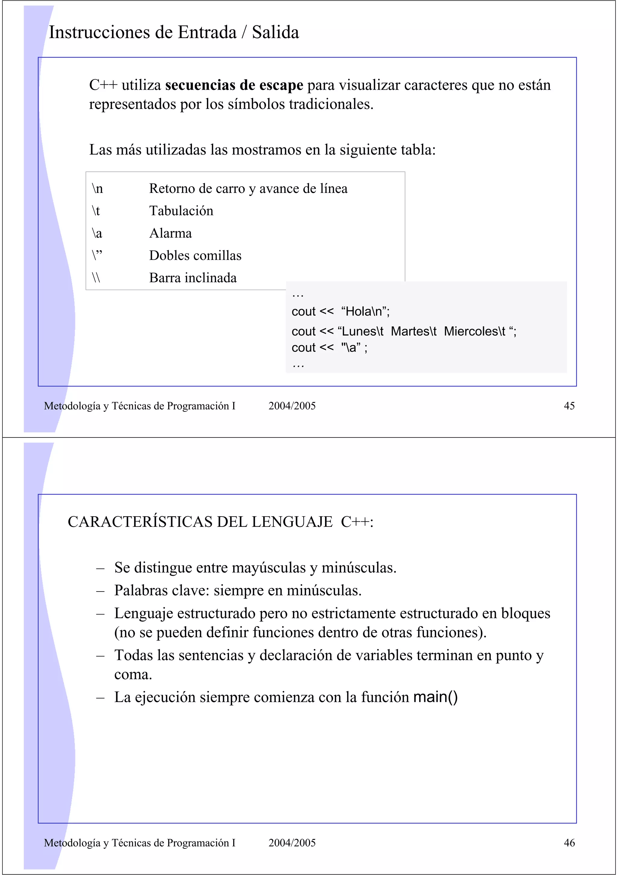 Instrucciones de Entrada / Salida

         C++ utiliza secuencias de escape para visualizar caracteres que no están
         representados por los símbolos tradicionales.

         Las más utilizadas las mostramos en la siguiente tabla:

          n         Retorno de carro y avance de línea
          t         Tabulación
          a         Alarma
          ”         Dobles comillas
                   Barra inclinada
                                               …
                                               cout << “Holan”;
                                               cout << “Lunest Martest Miercolest “;
                                               cout << "a” ;
                                               …


Metodología y Técnicas de Programación I   2004/2005                                      45




    CARACTERÍSTICAS DEL LENGUAJE C++:

           – Se distingue entre mayúsculas y minúsculas.
           – Palabras clave: siempre en minúsculas.
           – Lenguaje estructurado pero no estrictamente estructurado en bloques
             (no se pueden definir funciones dentro de otras funciones).
           – Todas las sentencias y declaración de variables terminan en punto y
             coma.
           – La ejecución siempre comienza con la función main()




Metodología y Técnicas de Programación I   2004/2005                                      46
 