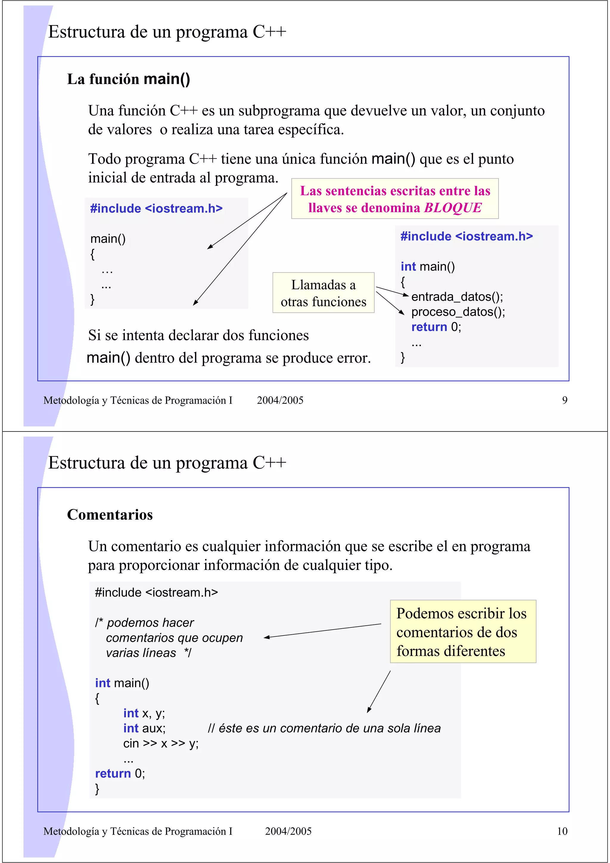 Estructura de un programa C++

    La función main()
         Una función C++ es un subprograma que devuelve un valor, un conjunto
         de valores o realiza una tarea específica.
         Todo programa C++ tiene una única función main() que es el punto
         inicial de entrada al programa.
                                                   Las sentencias escritas entre las
         #include <iostream.h>                      llaves se denomina BLOQUE

         main()                                                     #include <iostream.h>
         {
           …                                                        int main()
           ...                                   Llamadas a         {
         }                                     otras funciones        entrada_datos();
                                                                      proceso_datos();
                                                                      return 0;
         Si se intenta declarar dos funciones                         ...
         main() dentro del programa se produce error.               }


Metodología y Técnicas de Programación I   2004/2005                                        9




Estructura de un programa C++

    Comentarios

         Un comentario es cualquier información que se escribe el en programa
         para proporcionar información de cualquier tipo.
          #include <iostream.h>
                                                                   Podemos escribir los
          /* podemos hacer
             comentarios que ocupen                                comentarios de dos
             varias líneas */                                      formas diferentes
          int main()
          {
               int x, y;
               int aux;       // éste es un comentario de una sola línea
               cin >> x >> y;
               ...
          return 0;
          }


Metodología y Técnicas de Programación I    2004/2005                                       10
 