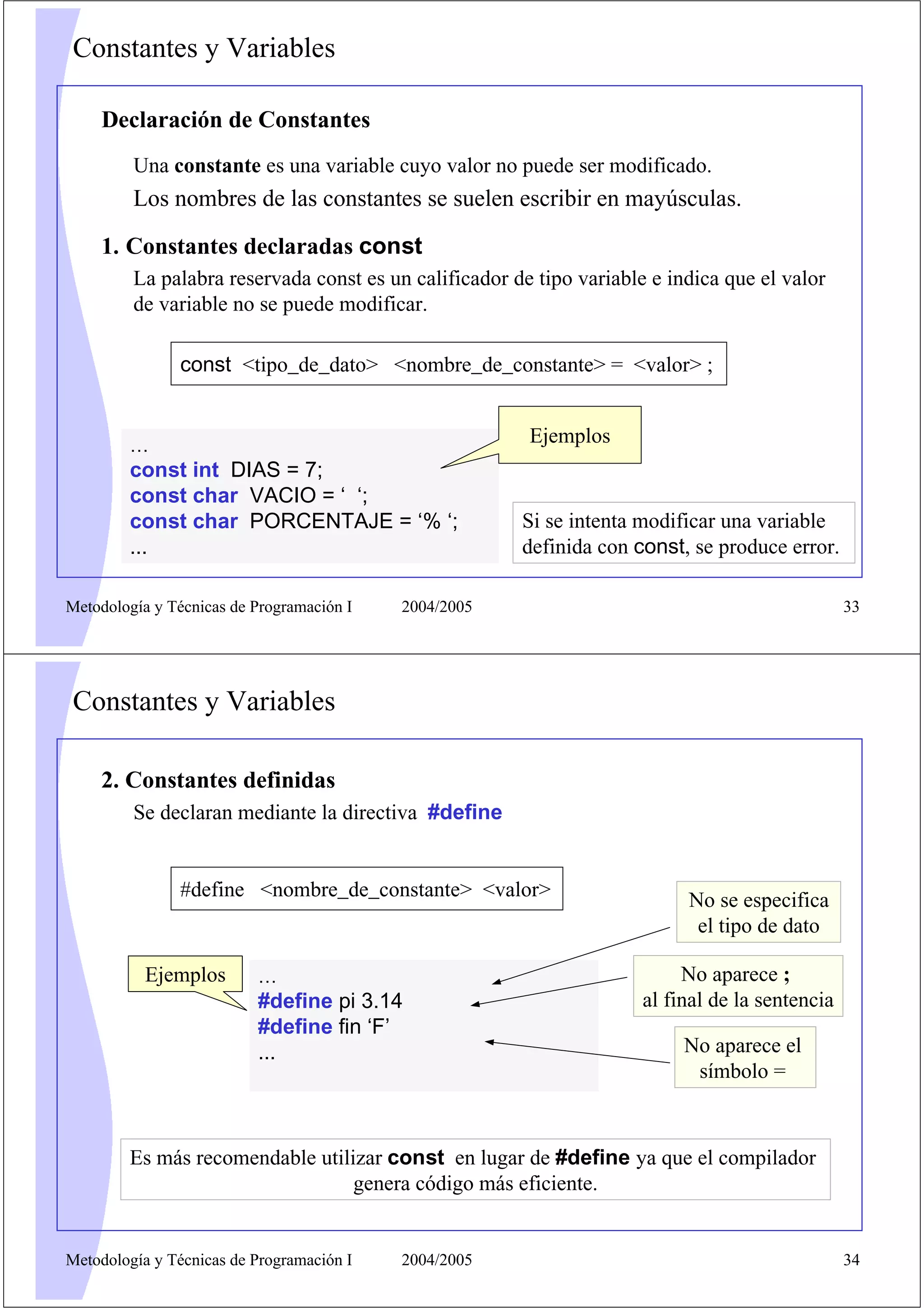 Constantes y Variables
Declaración de Constantes
Una constante es una variable cuyo valor no puede ser modificado.

Los nombres de las constantes se suelen escribir en mayúsculas.
1. Constantes declaradas const
La palabra reservada const es un calificador de tipo variable e indica que el valor
de variable no se puede modificar.
const <tipo_de_dato> <nombre_de_constante> = <valor> ;
Ejemplos

…

const int DIAS = 7;
const char VACIO = ‘ ‘;
const char PORCENTAJE = ‘% ‘;
...
Metodología y Técnicas de Programación I

Si se intenta modificar una variable
definida con const, se produce error.

2004/2005

33

Constantes y Variables
2. Constantes definidas
Se declaran mediante la directiva #define

#define <nombre_de_constante> <valor>

Ejemplos

…

#define pi 3.14
#define fin ‘F’
...

No se especifica
el tipo de dato
No aparece ;
al final de la sentencia
No aparece el
símbolo =

Es más recomendable utilizar const en lugar de #define ya que el compilador
genera código más eficiente.

Metodología y Técnicas de Programación I

2004/2005

34

 