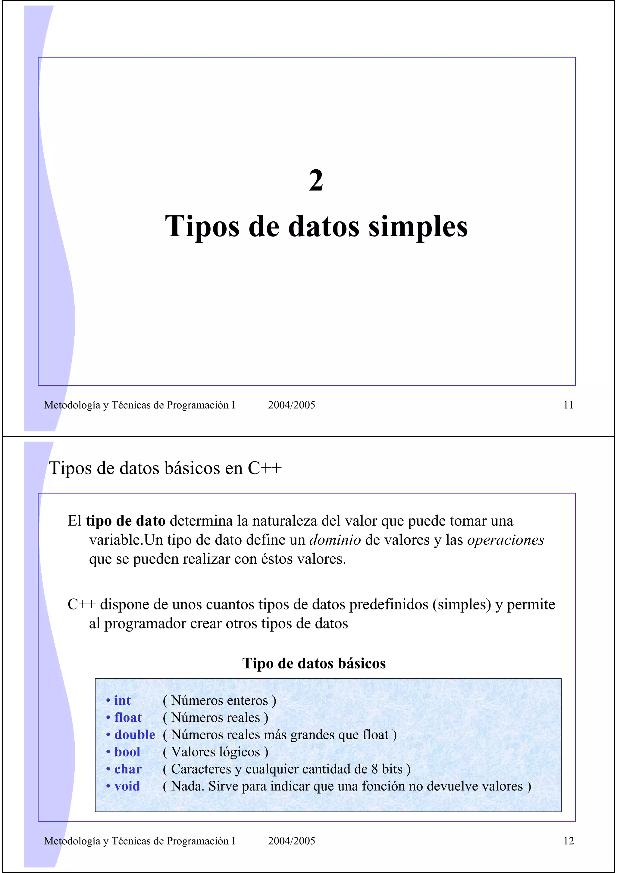 2
Tipos de datos simples

Metodología y Técnicas de Programación I

2004/2005

11

Tipos de datos básicos en C++
El tipo de dato determina la naturaleza del valor que puede tomar una
variable.Un tipo de dato define un dominio de valores y las operaciones
que se pueden realizar con éstos valores.
C++ dispone de unos cuantos tipos de datos predefinidos (simples) y permite
al programador crear otros tipos de datos
Tipo de datos básicos
• int
• float
• double
• bool
• char
• void

( Números enteros )
( Números reales )
( Números reales más grandes que float )
( Valores lógicos )
( Caracteres y cualquier cantidad de 8 bits )
( Nada. Sirve para indicar que una fonción no devuelve valores )

Metodología y Técnicas de Programación I

2004/2005

12

 