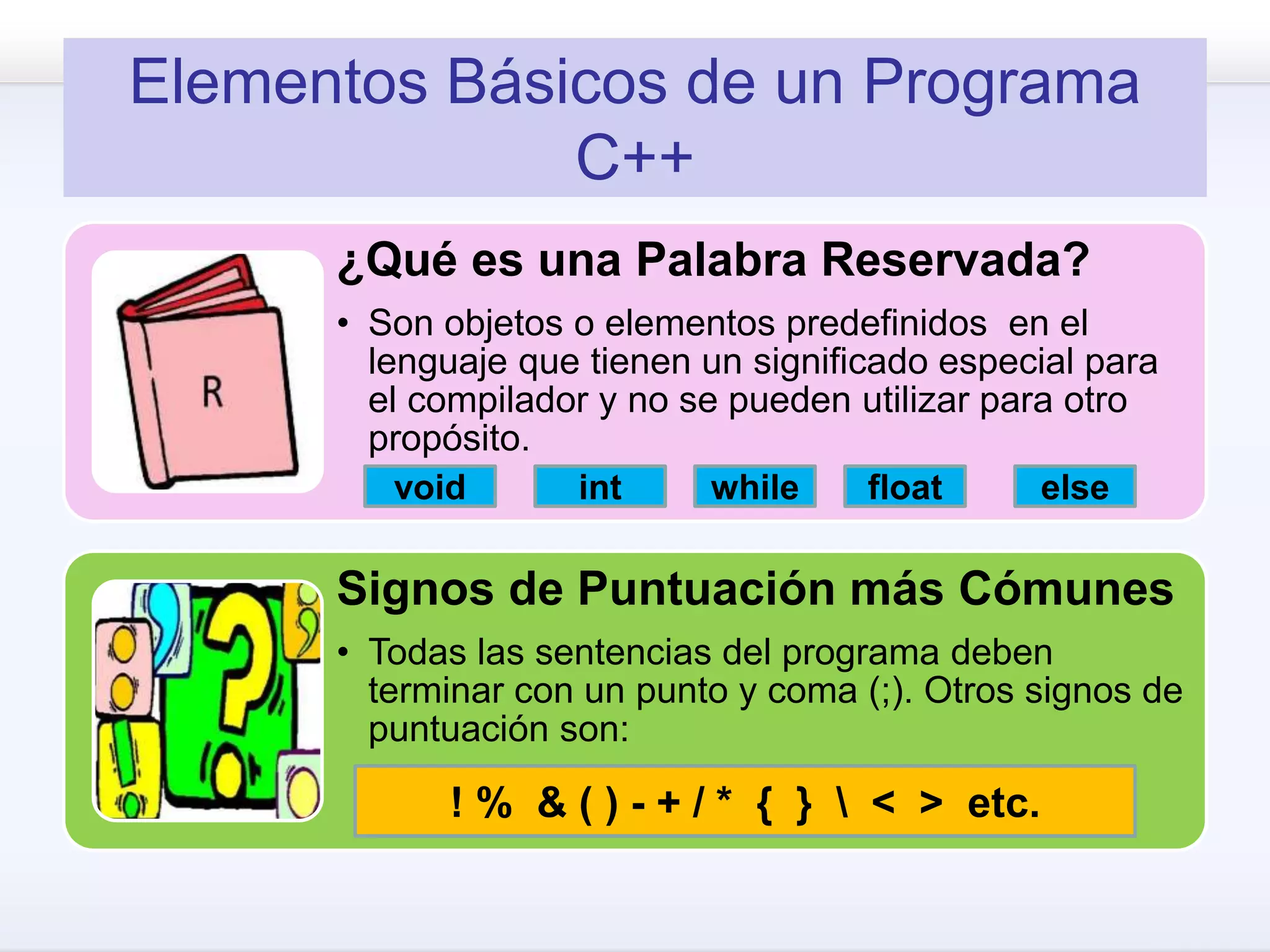 Elementos Básicos de un Programa
C++
¿Qué es una Palabra Reservada?
• Son objetos o elementos predefinidos en el
lenguaje que tienen un significado especial para
el compilador y no se pueden utilizar para otro
propósito.
Signos de Puntuación más Cómunes
• Todas las sentencias del programa deben
terminar con un punto y coma (;). Otros signos de
puntuación son:
void int while float else
! % & ( ) - + / * { }  < > etc.
 
