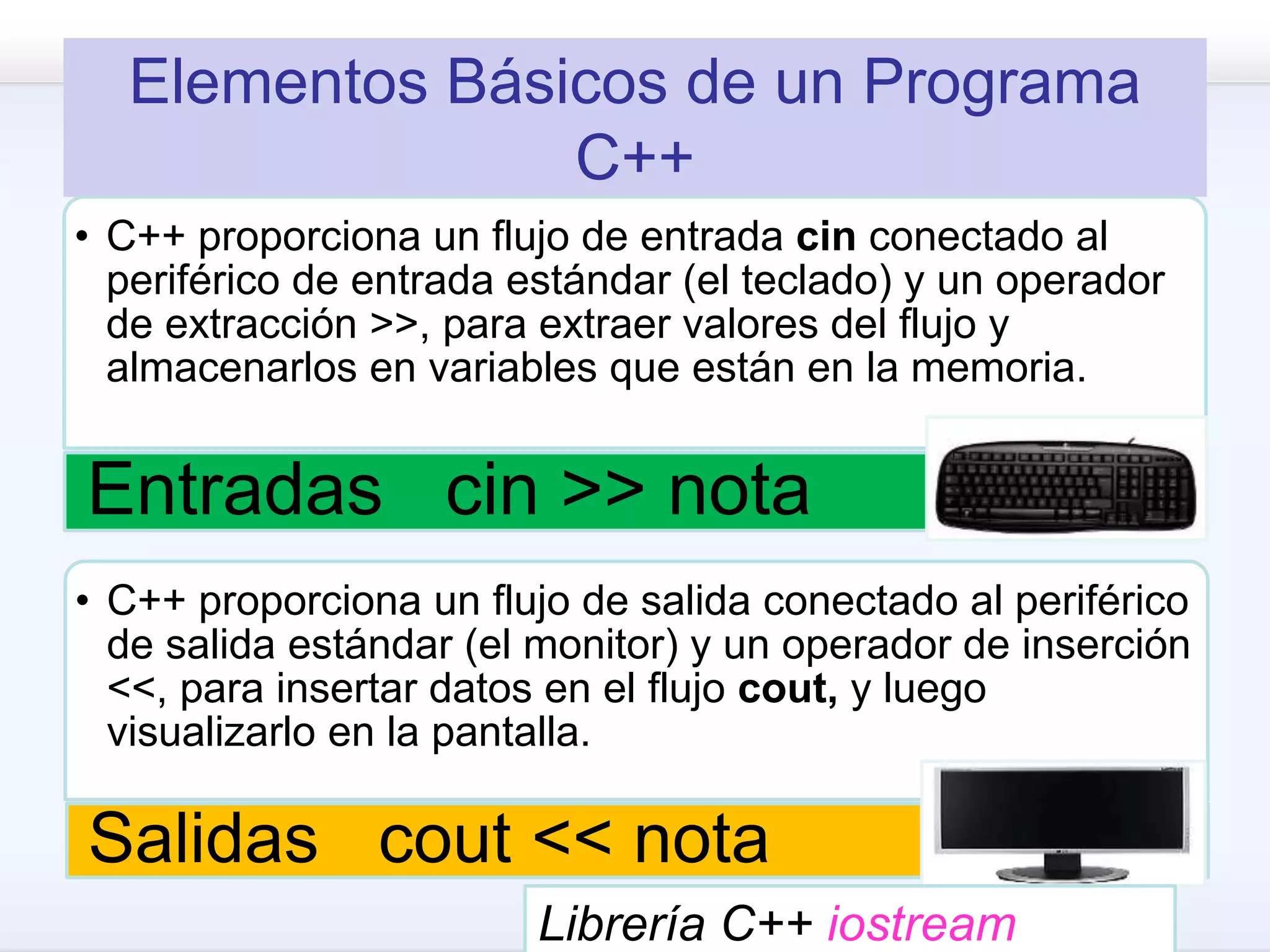 Elementos Básicos de un Programa
C++
• C++ proporciona un flujo de entrada cin conectado al
periférico de entrada estándar (el teclado) y un operador
de extracción >>, para extraer valores del flujo y
almacenarlos en variables que están en la memoria.
Entradas cin >> nota
• C++ proporciona un flujo de salida conectado al periférico
de salida estándar (el monitor) y un operador de inserción
<<, para insertar datos en el flujo cout, y luego
visualizarlo en la pantalla.
Salidas cout << nota
Librería C++ iostream
 