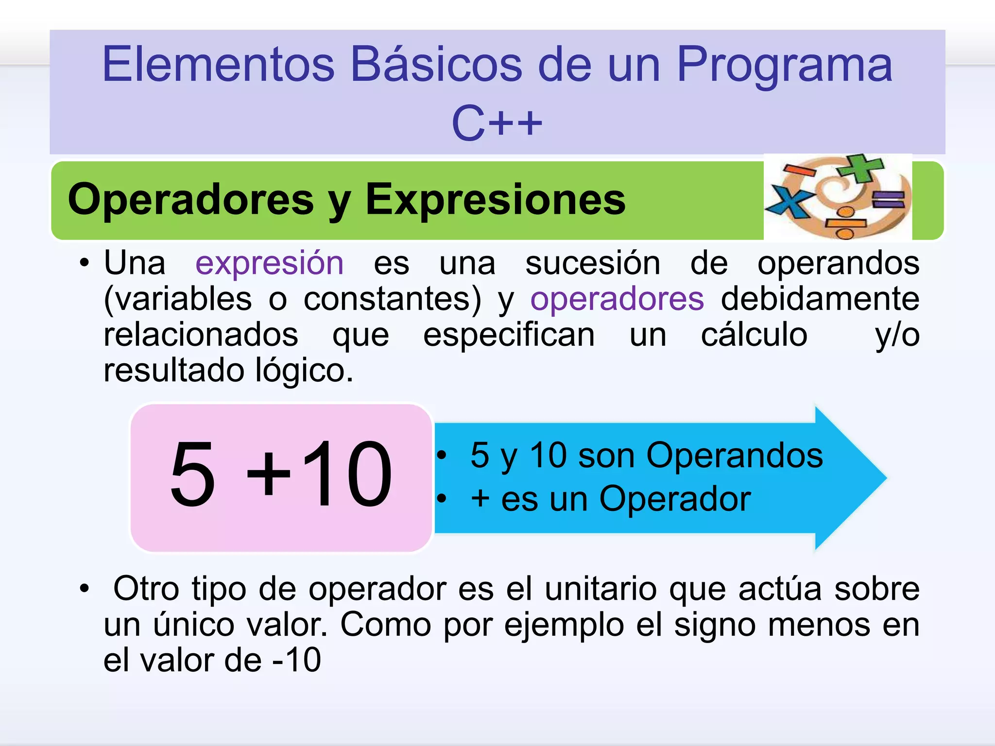 Elementos Básicos de un Programa
C++
Operadores y Expresiones
• Una expresión es una sucesión de operandos
(variables o constantes) y operadores debidamente
relacionados que especifican un cálculo y/o
resultado lógico.
• Otro tipo de operador es el unitario que actúa sobre
un único valor. Como por ejemplo el signo menos en
el valor de -10
• 5 y 10 son Operandos
• + es un Operador5 +10
 