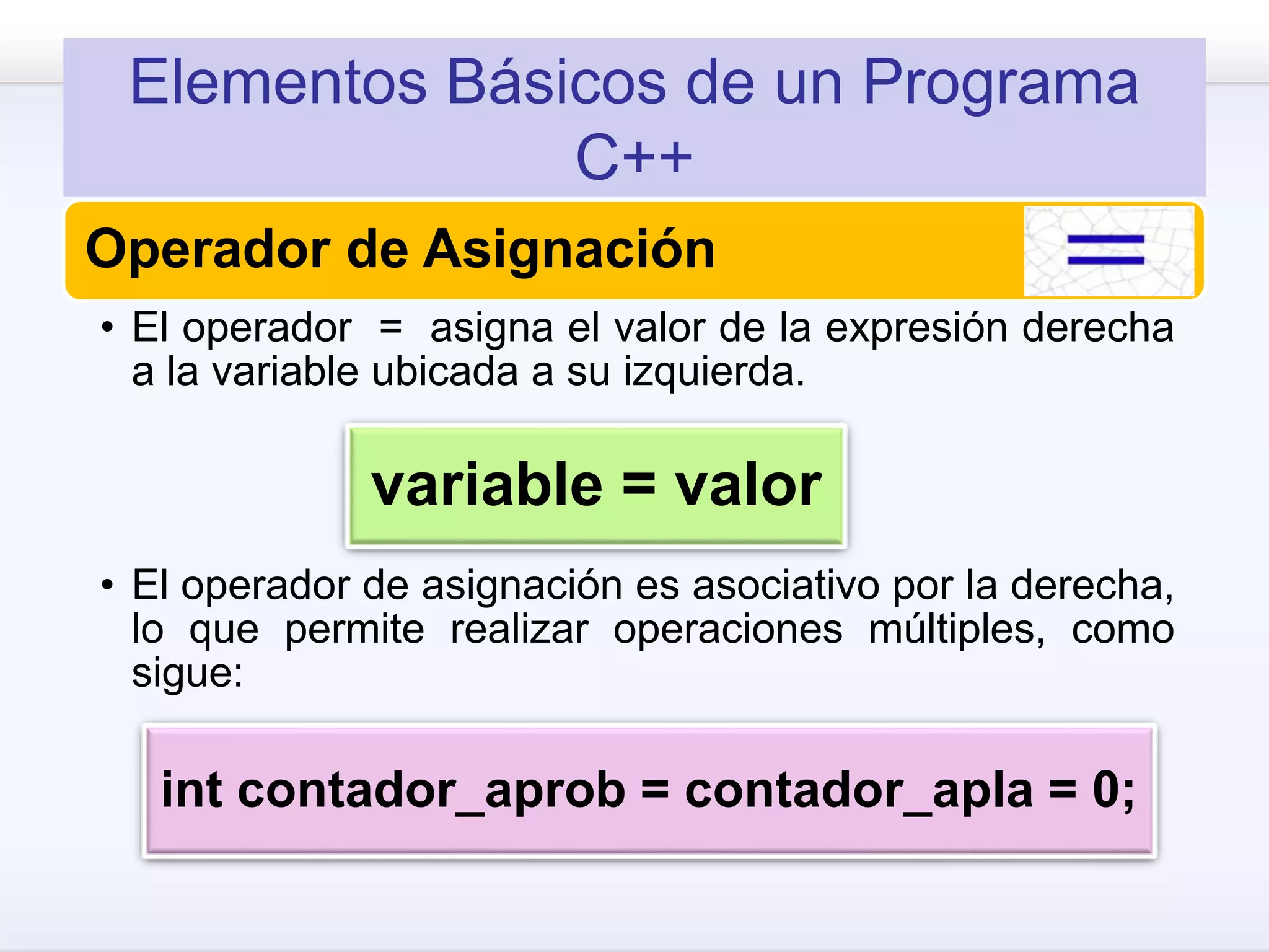 Elementos Básicos de un Programa
C++
Operador de Asignación
• El operador = asigna el valor de la expresión derecha
a la variable ubicada a su izquierda.
• El operador de asignación es asociativo por la derecha,
lo que permite realizar operaciones múltiples, como
sigue:
variable = valor
int contador_aprob = contador_apla = 0;
 