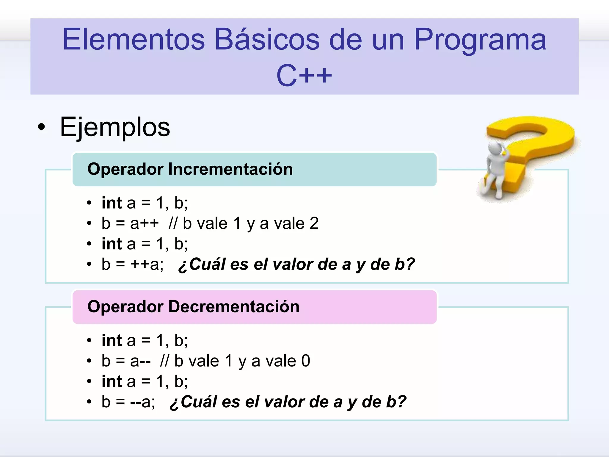 Elementos Básicos de un Programa
C++
• Ejemplos
• int a = 1, b;
• b = a++ // b vale 1 y a vale 2
• int a = 1, b;
• b = ++a; ¿Cuál es el valor de a y de b?
Operador Incrementación
• int a = 1, b;
• b = a-- // b vale 1 y a vale 0
• int a = 1, b;
• b = --a; ¿Cuál es el valor de a y de b?
Operador Decrementación
 