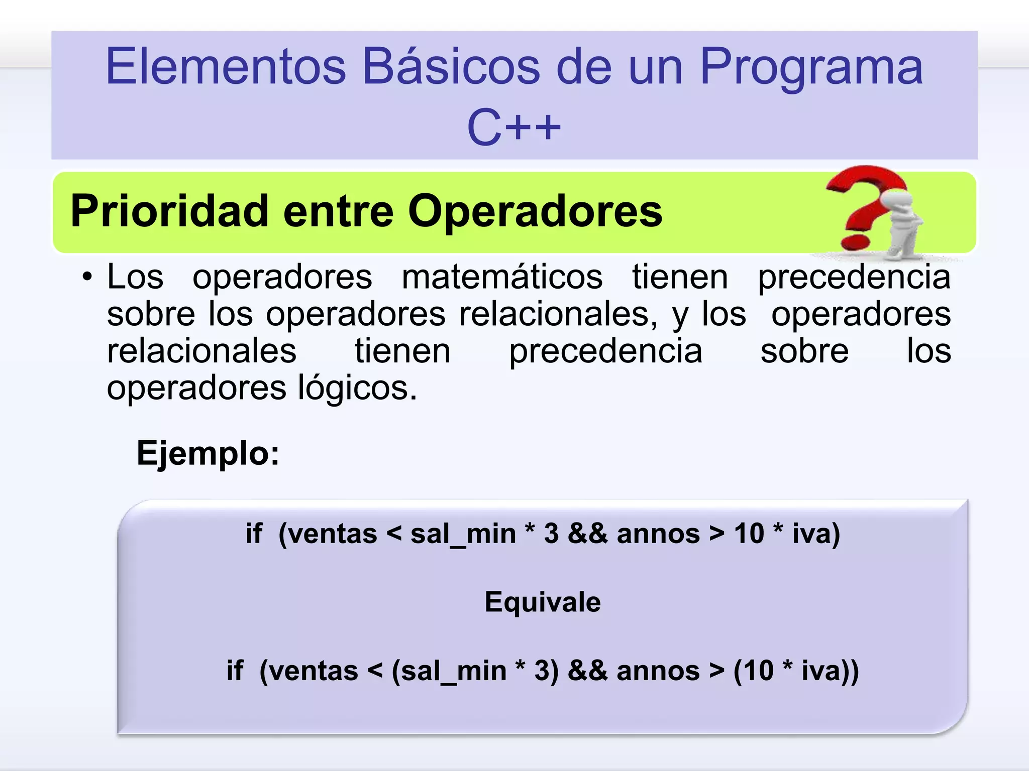 Elementos Básicos de un Programa
C++
Prioridad entre Operadores
• Los operadores matemáticos tienen precedencia
sobre los operadores relacionales, y los operadores
relacionales tienen precedencia sobre los
operadores lógicos.
if (ventas < sal_min * 3 && annos > 10 * iva)
Equivale
if (ventas < (sal_min * 3) && annos > (10 * iva))
Ejemplo:
 
