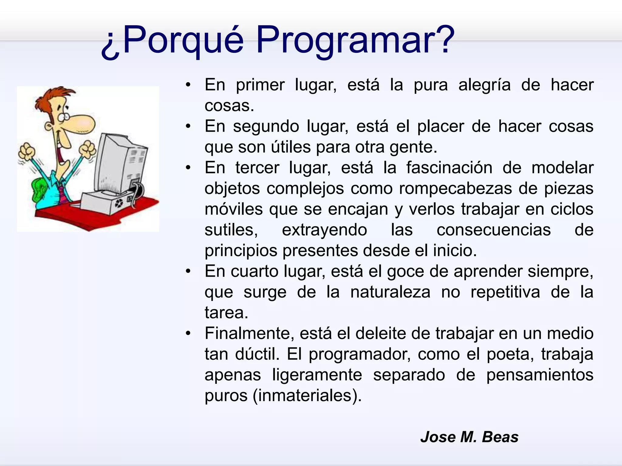 ¿Porqué Programar?
• En primer lugar, está la pura alegría de hacer
cosas.
• En segundo lugar, está el placer de hacer cosas
que son útiles para otra gente.
• En tercer lugar, está la fascinación de modelar
objetos complejos como rompecabezas de piezas
móviles que se encajan y verlos trabajar en ciclos
sutiles, extrayendo las consecuencias de
principios presentes desde el inicio.
• En cuarto lugar, está el goce de aprender siempre,
que surge de la naturaleza no repetitiva de la
tarea.
• Finalmente, está el deleite de trabajar en un medio
tan dúctil. El programador, como el poeta, trabaja
apenas ligeramente separado de pensamientos
puros (inmateriales).
Jose M. Beas
 