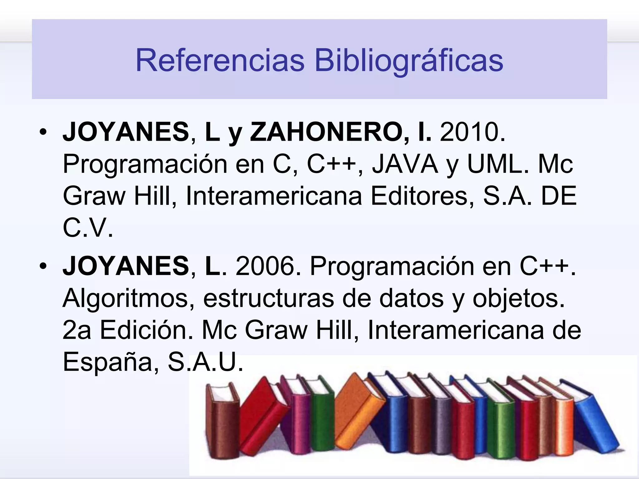 Referencias Bibliográficas
• JOYANES, L y ZAHONERO, I. 2010.
Programación en C, C++, JAVA y UML. Mc
Graw Hill, Interamericana Editores, S.A. DE
C.V.
• JOYANES, L. 2006. Programación en C++.
Algoritmos, estructuras de datos y objetos.
2a Edición. Mc Graw Hill, Interamericana de
España, S.A.U.
 