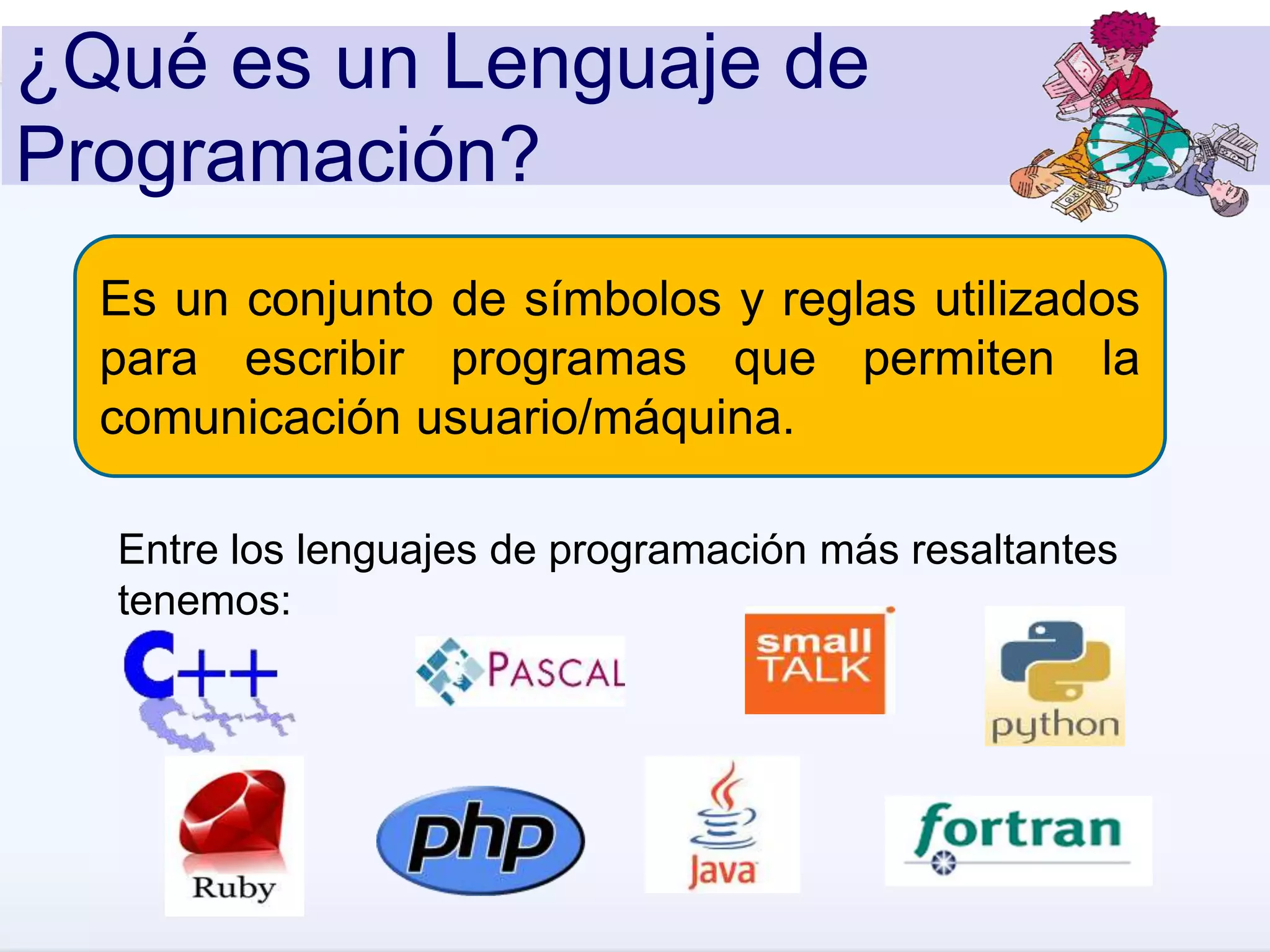 ¿Qué es un Lenguaje de
Programación?
Es un conjunto de símbolos y reglas utilizados
para escribir programas que permiten la
comunicación usuario/máquina.
Entre los lenguajes de programación más resaltantes
tenemos:
 