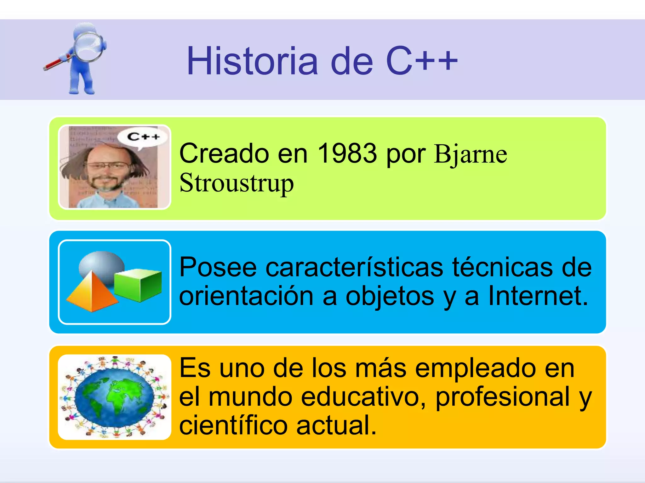 Historia de C++
Creado en 1983 por Bjarne
Stroustrup
Posee características técnicas de
orientación a objetos y a Internet.
Es uno de los más empleado en
el mundo educativo, profesional y
científico actual.
 