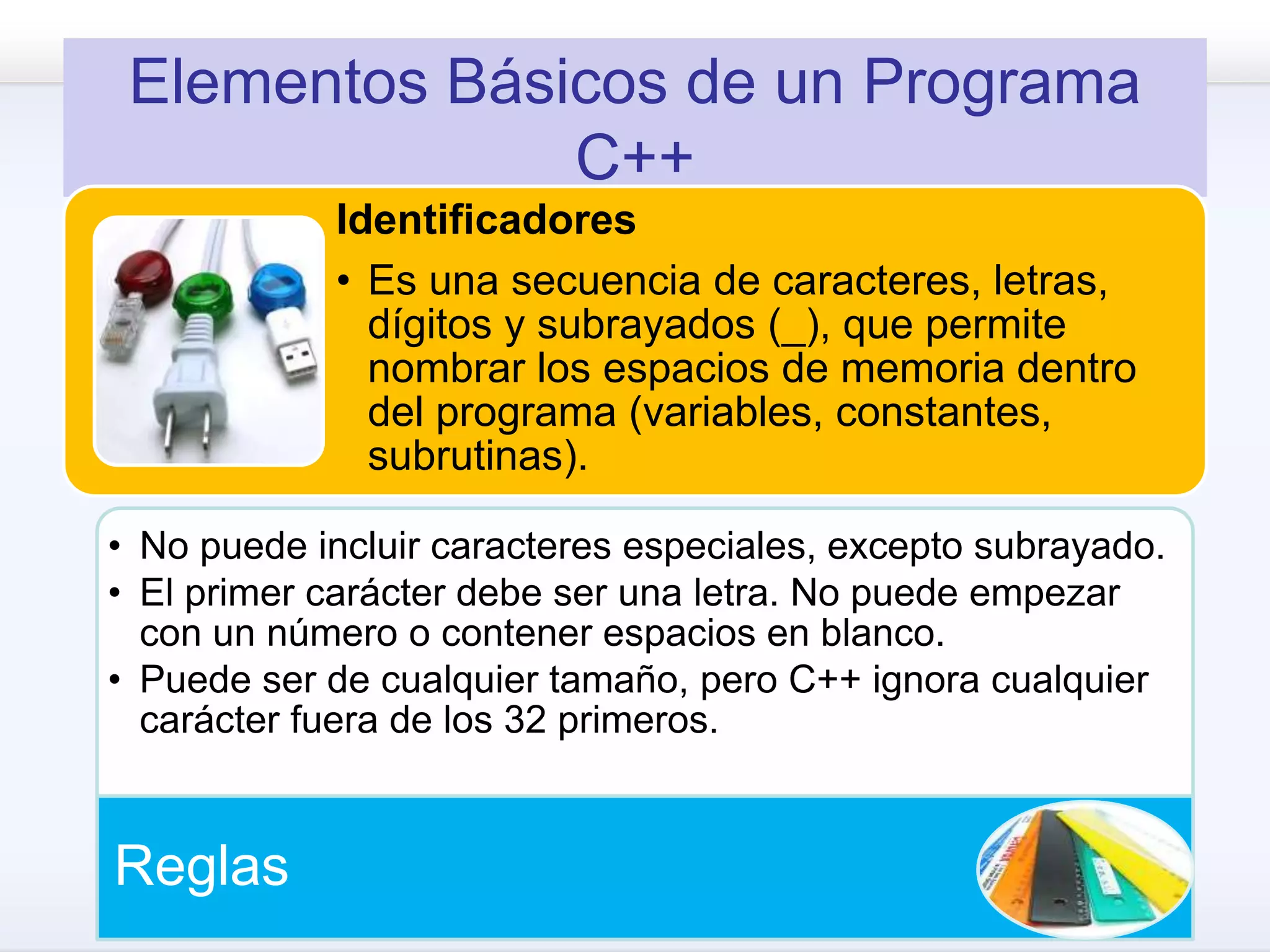 Elementos Básicos de un Programa
C++
Identificadores
• Es una secuencia de caracteres, letras,
dígitos y subrayados (_), que permite
nombrar los espacios de memoria dentro
del programa (variables, constantes,
subrutinas).
• No puede incluir caracteres especiales, excepto subrayado.
• El primer carácter debe ser una letra. No puede empezar
con un número o contener espacios en blanco.
• Puede ser de cualquier tamaño, pero C++ ignora cualquier
carácter fuera de los 32 primeros.
Reglas
 