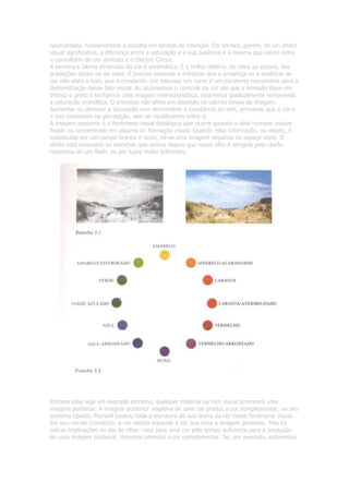 neutralizada, fundamentam a escolha em termos de intenção. Em termos, porém, de um efeito
visual significativo, a diferença entre a saturação e a sua ausência é a mesma que existe entre
o consultório de um dentista e o Electric Circus.
A terceira e última dimensão da cor é acromática. É o brilho relativo, do claro ao escuro, das
gradações tonais ou de valor. É preciso observar e enfatizar que a presença ou a ausência de
cor não afeta o tom, que é constante. Um televisor em cores é um excelente mecanismo para a
demonstração desse fato visual. Ao acionarmos o controle da cor até que a emissão fique em
branco e preto e tenhamos uma imagem monocromática, estaremos gradualmente removendo
a saturação cromática. O processo não afeta em absoluto os valores tonais da imagem.
Aumentar ou diminuir a saturação vem demonstrar a constância do tom, provando que a cor e
o tom coexistem na percepção, sem se modificarem entre si.
A imagem posterior é o fenômeno visual fisiológico que ocorre quando o olho humano esteve
fixado ou concentrado em alguma in- formação visual. Quando essa informação, ou objeto, é
substituída por um campo branco e vazio, vê-se uma imagem negativa no espaço vazio. O
efeito está associado às manchas que vemos depois que nosso olho é atingido pelo clarão
repentino de um flash, ou por luzes muito brilhantes.




Embora esse seja um exemplo extremo, qualquer material ou tom visual provocará uma
imagem posterior. A imagem posterior negativa de uma cor produz a cor complementar, ou seu
extremo oposto. Munsell baseou toda a estrutura de sua teoria da cor nesse fenômeno visual.
Em seu círculo cromático, a cor oposta equivale à cor que teria a imagem posterior. Mas há
outras implicações no ato de olhar- mos para uma cor pelo tempo suficiente para a produção
de uma imagem posterior. Veremos primeiro a cor complementar. Se, por exemplo, estivermos
 