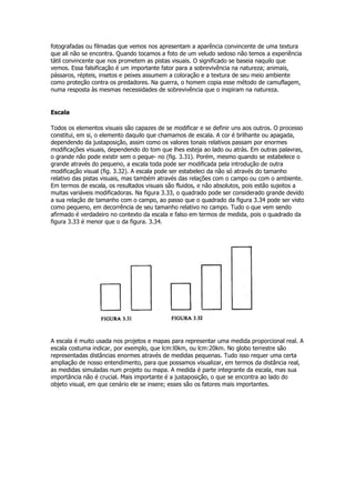 fotografadas ou filmadas que vemos nos apresentam a aparência convincente de uma textura
que ali não se encontra. Quando tocamos a foto de um veludo sedoso não temos a experiência
tátil convincente que nos prometem as pistas visuais. O significado se baseia naquilo que
vemos. Essa falsificação é um importante fator para a sobrevivência na natureza; animais,
pássaros, répteis, insetos e peixes assumem a coloração e a textura de seu meio ambiente
como proteção contra os predadores. Na guerra, o homem copia esse método de camuflagem,
numa resposta às mesmas necessidades de sobrevivência que o inspiram na natureza.


Escala

Todos os elementos visuais são capazes de se modificar e se definir uns aos outros. O processo
constitui, em si, o elemento daquilo que chamamos de escala. A cor é brilhante ou apagada,
dependendo da justaposição, assim como os valores tonais relativos passam por enormes
modificações visuais, dependendo do tom que lhes esteja ao lado ou atrás. Em outras palavras,
o grande não pode existir sem o peque- no (fig. 3.31). Porém, mesmo quando se estabelece o
grande através do pequeno, a escala toda pode ser modificada pela introdução de outra
modificação visual (fig. 3.32). A escala pode ser estabeleci da não só através do tamanho
relativo das pistas visuais, mas também através das relações com o campo ou com o ambiente.
Em termos de escala, os resultados visuais são fluidos, e não absolutos, pois estão sujeitos a
muitas variáveis modificadoras. Na figura 3.33, o quadrado pode ser considerado grande devido
a sua relação de tamanho com o campo, ao passo que o quadrado da figura 3.34 pode ser visto
como pequeno, em decorrência de seu tamanho relativo no campo. Tudo o que vem sendo
afirmado é verdadeiro no contexto da escala e falso em termos de medida, pois o quadrado da
figura 3.33 é menor que o da figura. 3.34.




A escala é muito usada nos projetos e mapas para representar uma medida proporcional real. A
escala costuma indicar, por exemplo, que lcm:l0km, ou lcm:20km. No globo terrestre são
representadas distâncias enormes através de medidas pequenas. Tudo isso requer uma certa
ampliação de nosso entendimento, para que possamos visualizar, em termos da distância real,
as medidas simuladas num projeto ou mapa. A medida é parte integrante da escala, mas sua
importância não é crucial. Mais importante é a justaposição, o que se encontra ao lado do
objeto visual, em que cenário ele se insere; esses são os fatores mais importantes.
 