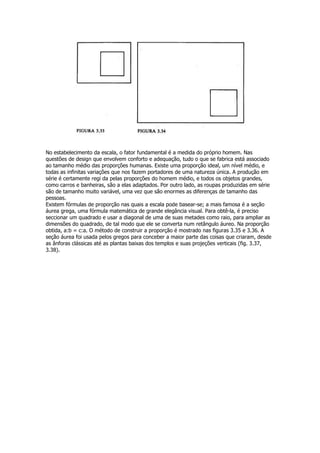 No estabelecimento da escala, o fator fundamental é a medida do próprio homem. Nas
questões de design que envolvem conforto e adequação, tudo o que se fabrica está associado
ao tamanho médio das proporções humanas. Existe uma proporção ideal, um nível médio, e
todas as infinitas variações que nos fazem portadores de uma natureza única. A produção em
série é certamente regi da pelas proporções do homem médio, e todos os objetos grandes,
como carros e banheiras, são a elas adaptados. Por outro lado, as roupas produzidas em série
são de tamanho muito variável, uma vez que são enormes as diferenças de tamanho das
pessoas.
Existem fórmulas de proporção nas quais a escala pode basear-se; a mais famosa é a seção
áurea grega, uma fórmula matemática de grande elegância visual. Para obtê-la, é preciso
seccionar um quadrado e usar a diagonal de uma de suas metades como raio, para ampliar as
dimensões do quadrado, de tal modo que ele se converta num retângulo áureo. Na proporção
obtida, a:b = c:a. O método de construir a proporção é mostrado nas figuras 3.35 e 3.36. A
seção áurea foi usada pelos gregos para conceber a maior parte das coisas que criaram, desde
as ânforas clássicas até as plantas baixas dos templos e suas projeções verticais (fig. 3.37,
3.38).
 